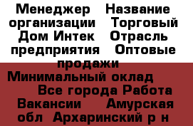 Менеджер › Название организации ­ Торговый Дом Интек › Отрасль предприятия ­ Оптовые продажи › Минимальный оклад ­ 15 000 - Все города Работа » Вакансии   . Амурская обл.,Архаринский р-н